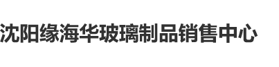 亚洲老骚肥逼沈阳缘海华玻璃制品销售中心